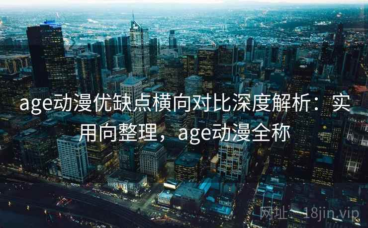 age动漫优缺点横向对比深度解析：实用向整理，age动漫全称