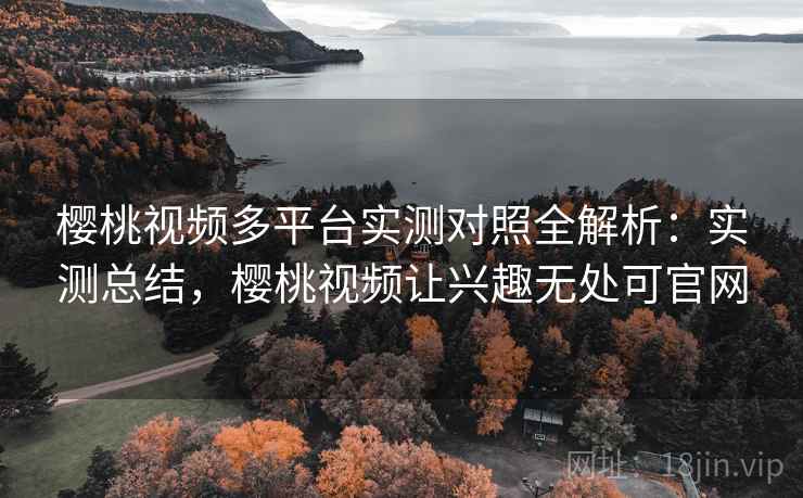 樱桃视频多平台实测对照全解析：实测总结，樱桃视频让兴趣无处可官网