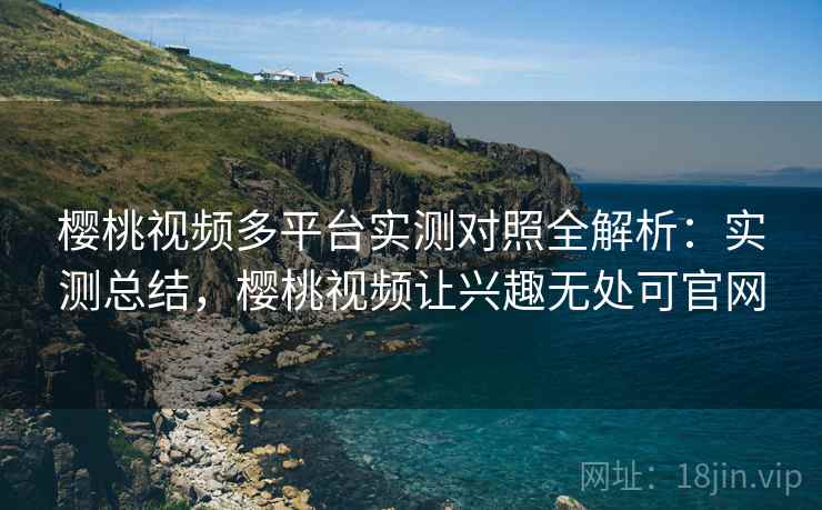 樱桃视频多平台实测对照全解析：实测总结，樱桃视频让兴趣无处可官网  第2张
