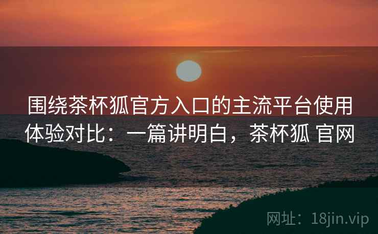 围绕茶杯狐官方入口的主流平台使用体验对比：一篇讲明白，茶杯狐 官网  第2张