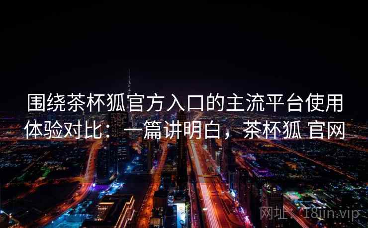 围绕茶杯狐官方入口的主流平台使用体验对比：一篇讲明白，茶杯狐 官网  第1张