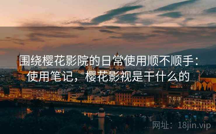 围绕樱花影院的日常使用顺不顺手：使用笔记，樱花影视是干什么的