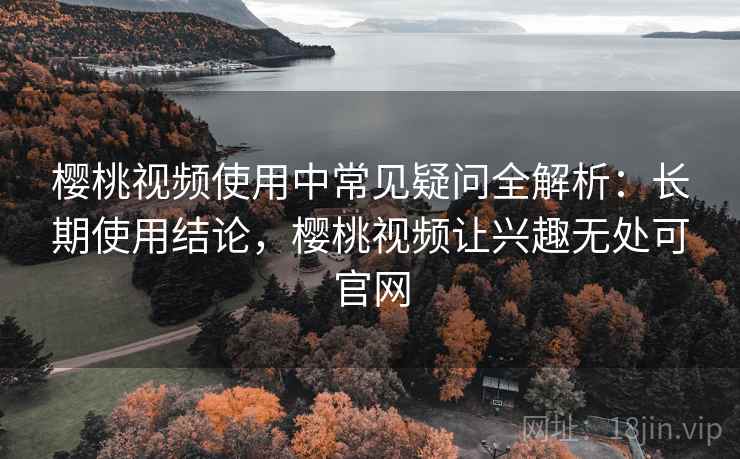 樱桃视频使用中常见疑问全解析：长期使用结论，樱桃视频让兴趣无处可官网