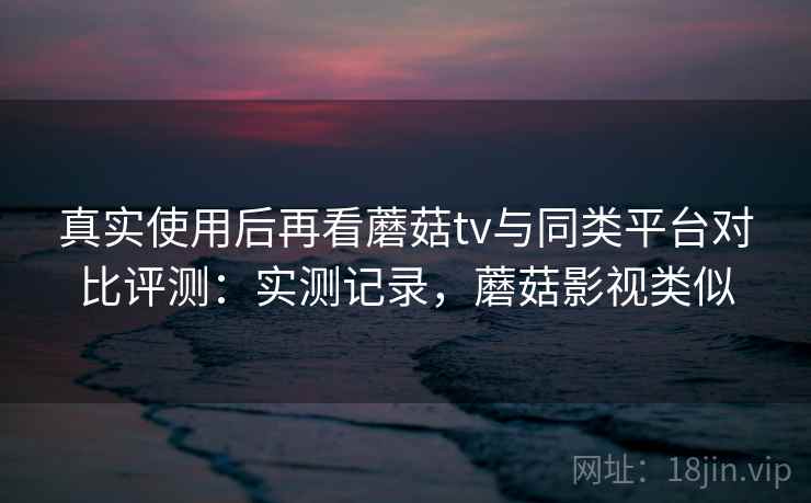 真实使用后再看蘑菇tv与同类平台对比评测：实测记录，蘑菇影视类似  第2张