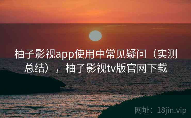 柚子影视app使用中常见疑问（实测总结），柚子影视tv版官网下载  第2张