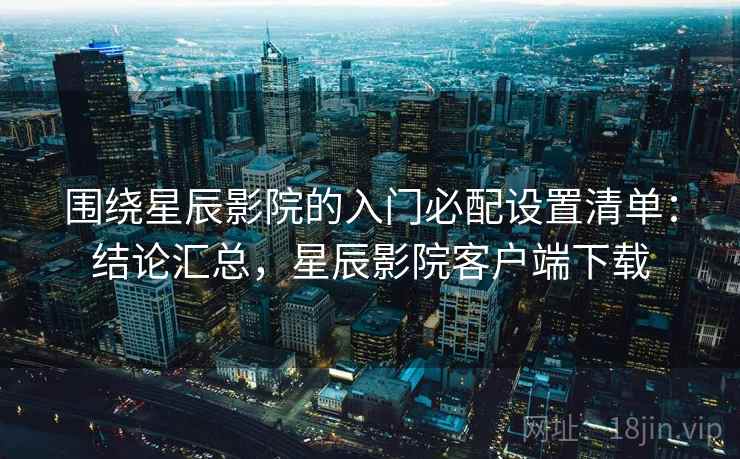 围绕星辰影院的入门必配设置清单：结论汇总，星辰影院客户端下载  第2张