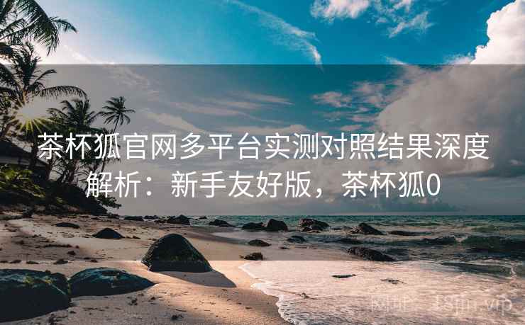 茶杯狐官网多平台实测对照结果深度解析:新手友好版,茶杯狐0 第2张 茶杯狐官网多平台实测对照结果深度解析:新手友好版,茶杯狐0 第2张