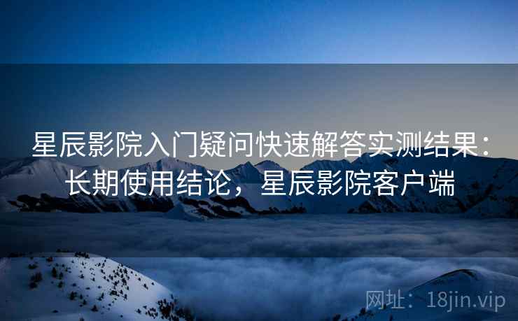 星辰影院入门疑问快速解答实测结果：长期使用结论，星辰影院客户端  第1张