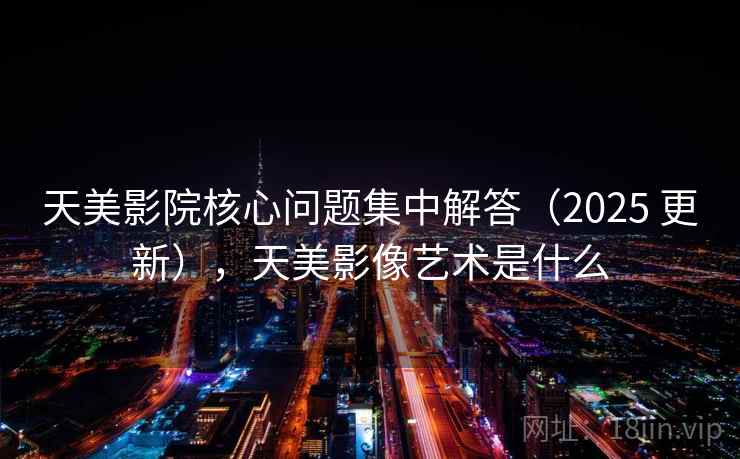 天美影院核心问题集中解答（2025 更新），天美影像艺术是什么  第1张