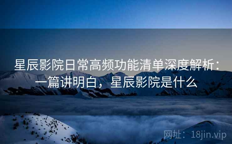 星辰影院日常高频功能清单深度解析：一篇讲明白，星辰影院是什么  第2张