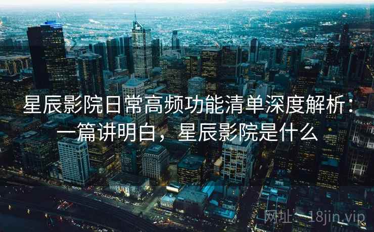 星辰影院日常高频功能清单深度解析：一篇讲明白，星辰影院是什么  第1张