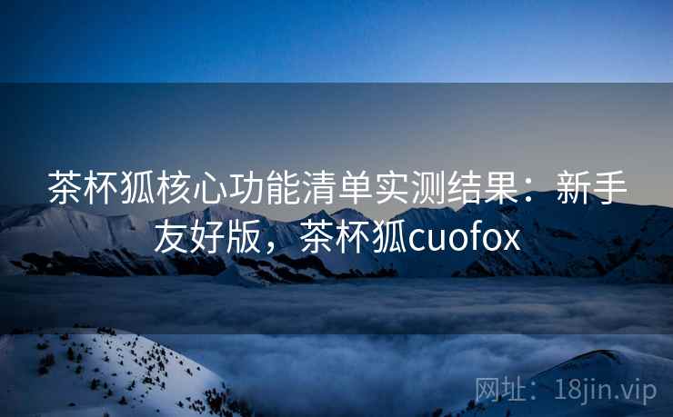 茶杯狐核心功能清单实测结果：新手友好版，茶杯狐cuofox  第1张