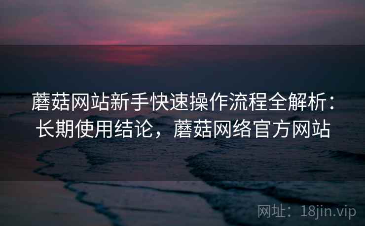 蘑菇网站新手快速操作流程全解析：长期使用结论，蘑菇网络官方网站  第2张