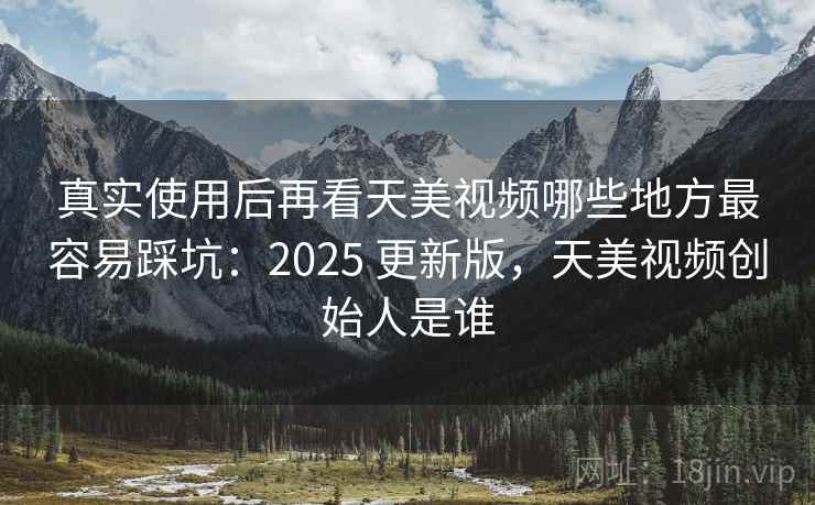 真实使用后再看天美视频哪些地方最容易踩坑：2025 更新版，天美视频创始人是谁  第2张