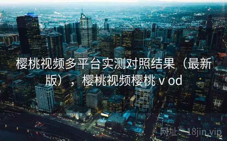 樱桃视频多平台实测对照结果（最新版），樱桃视频樱桃ⅴod  第1张