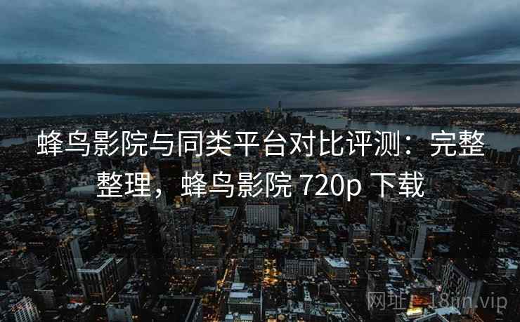 蜂鸟影院与同类平台对比评测：完整整理，蜂鸟影院 720p 下载