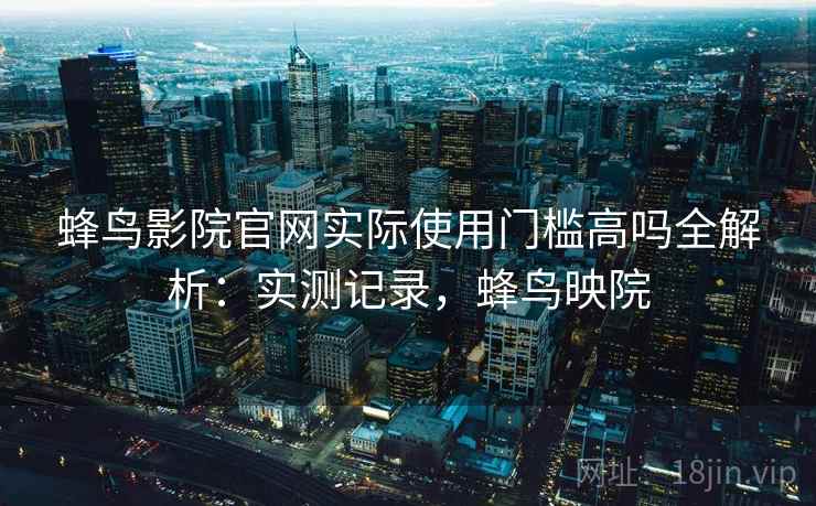 蜂鸟影院官网实际使用门槛高吗全解析：实测记录，蜂鸟映院