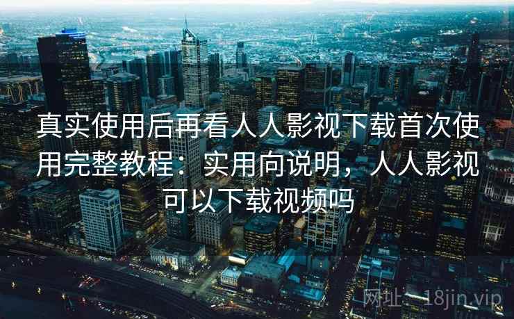 真实使用后再看人人影视下载首次使用完整教程：实用向说明，人人影视可以下载视频吗