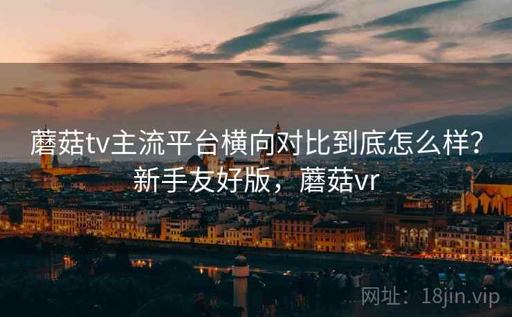 蘑菇tv主流平台横向对比到底怎么样？新手友好版，蘑菇vr