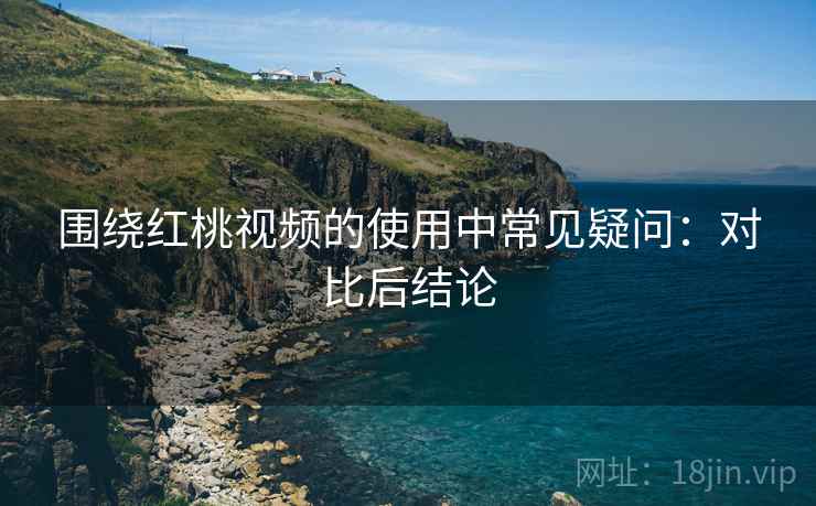 围绕红桃视频的使用中常见疑问：对比后结论