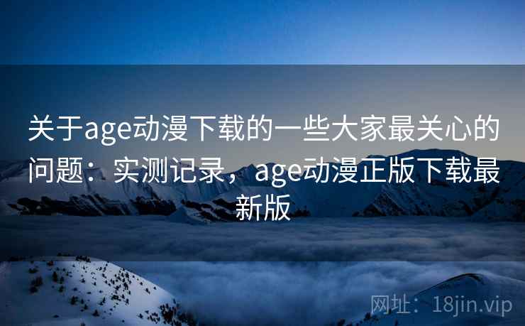 关于age动漫下载的一些大家最关心的问题：实测记录，age动漫正版下载最新版