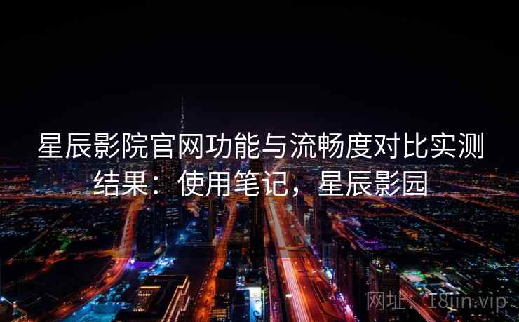 星辰影院官网功能与流畅度对比实测结果：使用笔记，星辰影园