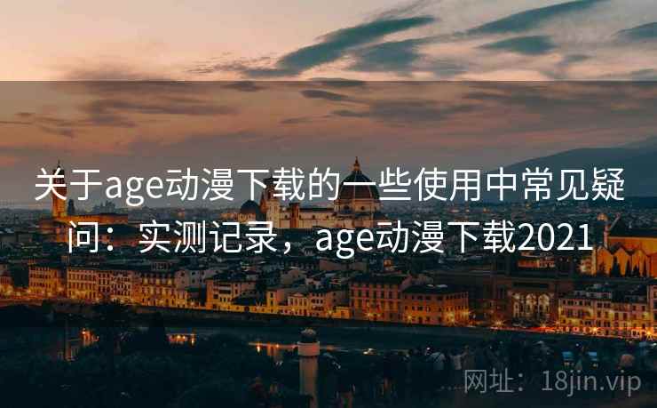 关于age动漫下载的一些使用中常见疑问：实测记录，age动漫下载2021