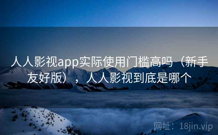 人人影视app实际使用门槛高吗（新手友好版），人人影视到底是哪个  第1张