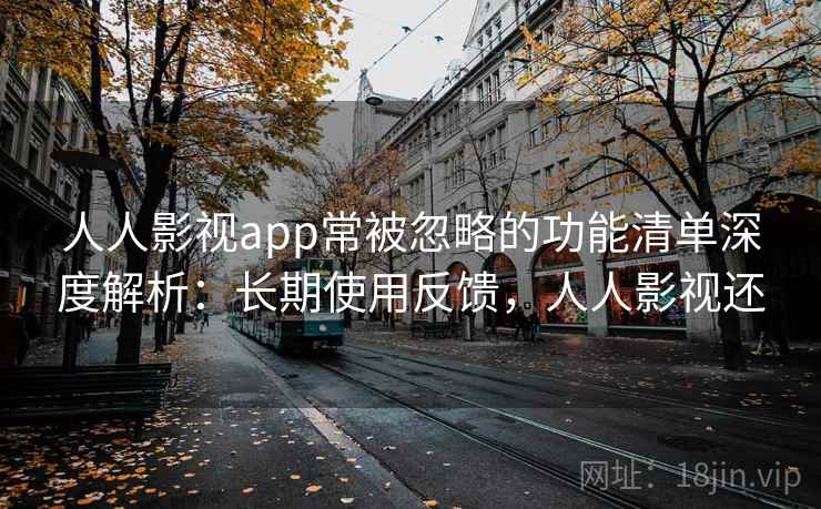 人人影视app常被忽略的功能清单深度解析：长期使用反馈，人人影视还