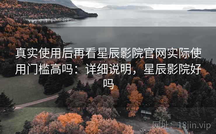 真实使用后再看星辰影院官网实际使用门槛高吗：详细说明，星辰影院好吗