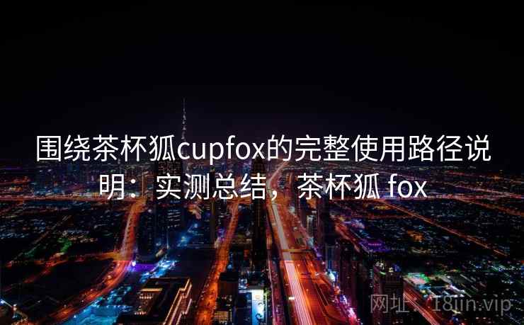 围绕茶杯狐cupfox的完整使用路径说明:实测总结,茶杯狐 fox 第2张 围绕茶杯狐cupfox的完整使用路径说明:实测总结,茶杯狐 fox 第2张
