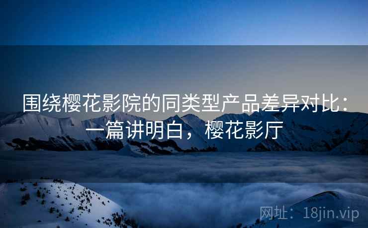 围绕樱花影院的同类型产品差异对比：一篇讲明白，樱花影厅