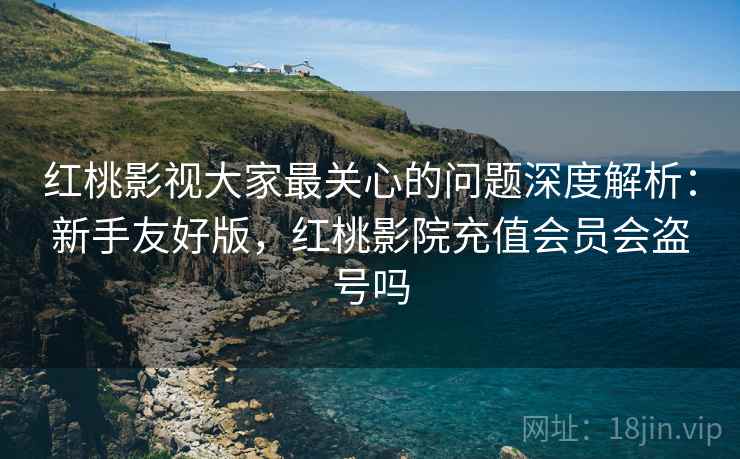 红桃影视大家最关心的问题深度解析:新手友好版,红桃影院充值会员会盗号吗 第2张 红桃影视大家最关心的问题深度解析:新手友好版,红桃影院充值会员会盗号吗 第2张