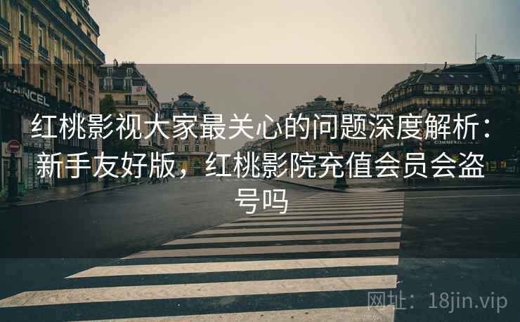 红桃影视大家最关心的问题深度解析：新手友好版，红桃影院充值会员会盗号吗