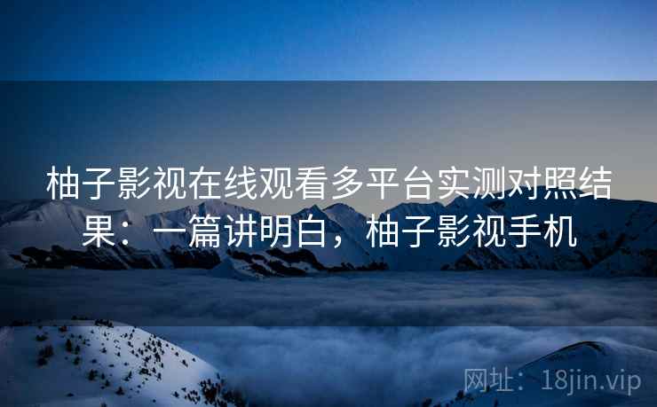 柚子影视在线观看多平台实测对照结果：一篇讲明白，柚子影视手机