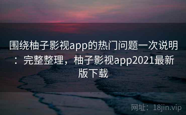 围绕柚子影视app的热门问题一次说明：完整整理，柚子影视app2021最新版下载