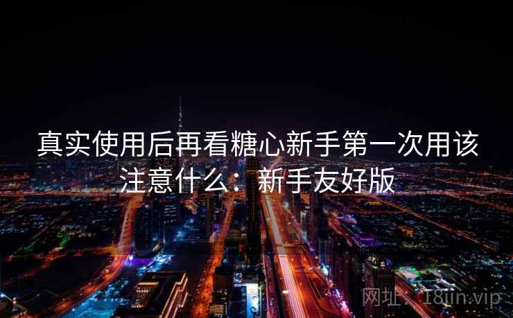 真实使用后再看糖心新手第一次用该注意什么:新手友好版 第2张 真实使用后再看糖心新手第一次用该注意什么:新手友好版 第2张