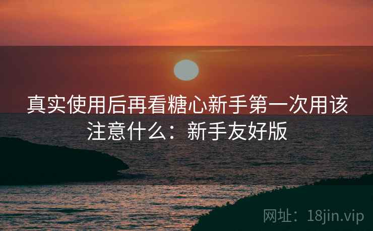 真实使用后再看糖心新手第一次用该注意什么:新手友好版 第1张 真实使用后再看糖心新手第一次用该注意什么:新手友好版 第1张