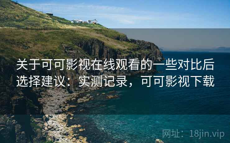 关于可可影视在线观看的一些对比后选择建议：实测记录，可可影视下载