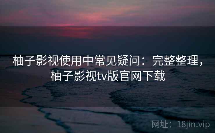 柚子影视使用中常见疑问：完整整理，柚子影视tv版官网下载