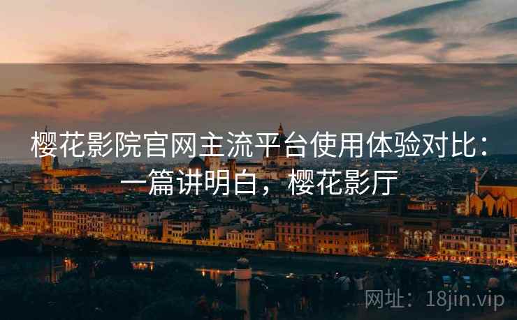 樱花影院官网主流平台使用体验对比：一篇讲明白，樱花影厅
