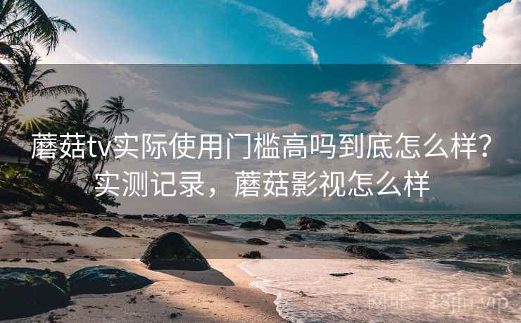 蘑菇tv实际使用门槛高吗到底怎么样？实测记录，蘑菇影视怎么样