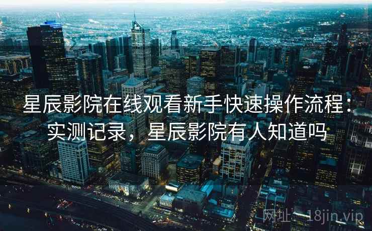 星辰影院在线观看新手快速操作流程：实测记录，星辰影院有人知道吗
