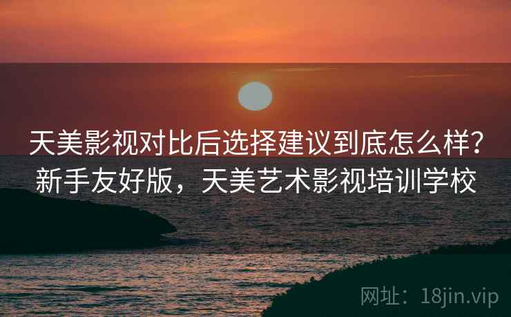 天美影视对比后选择建议到底怎么样？新手友好版，天美艺术影视培训学校
