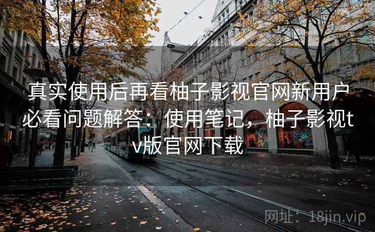 真实使用后再看柚子影视官网新用户必看问题解答：使用笔记，柚子影视tv版官网下载