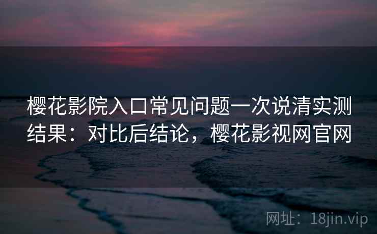 樱花影院入口常见问题一次说清实测结果：对比后结论，樱花影视网官网
