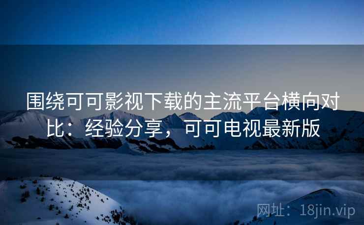围绕可可影视下载的主流平台横向对比：经验分享，可可电视最新版