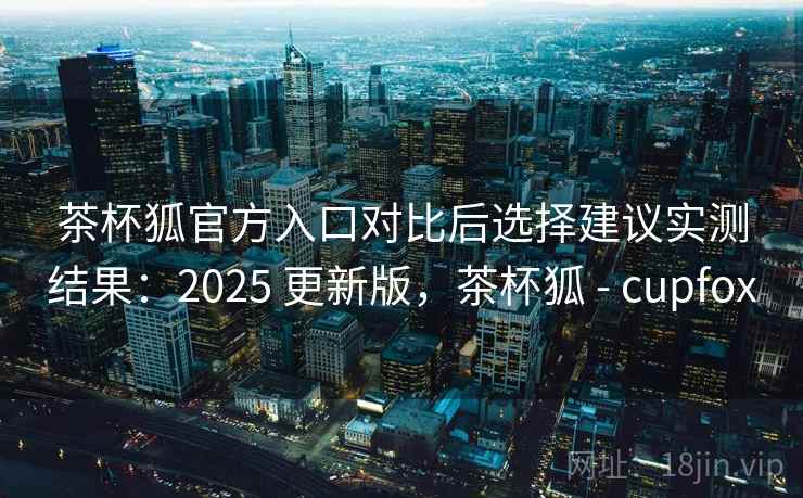 茶杯狐官方入口对比后选择建议实测结果：2025 更新版，茶杯狐 - cupfox