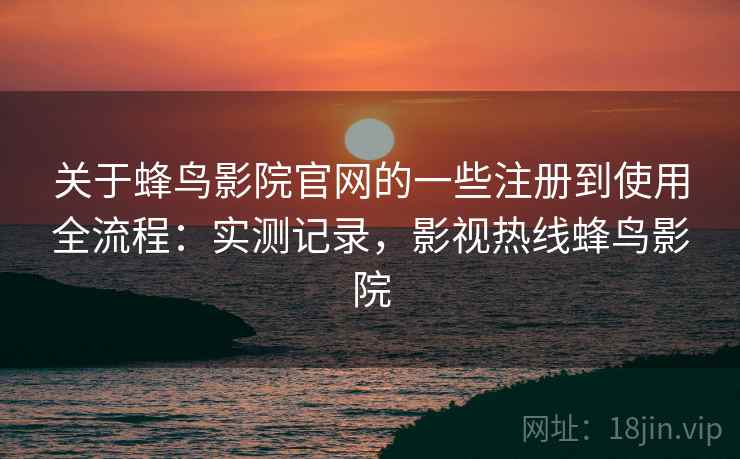 关于蜂鸟影院官网的一些注册到使用全流程：实测记录，影视热线蜂鸟影院