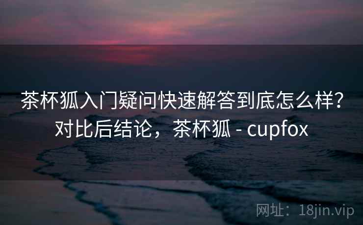茶杯狐入门疑问快速解答到底怎么样?对比后结论,茶杯狐 - cupfox 第2张 茶杯狐入门疑问快速解答到底怎么样?对比后结论,茶杯狐 - cupfox 第2张